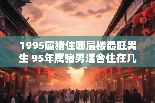 1995属猪住哪层楼最旺男生 95年属猪男适合住在几层