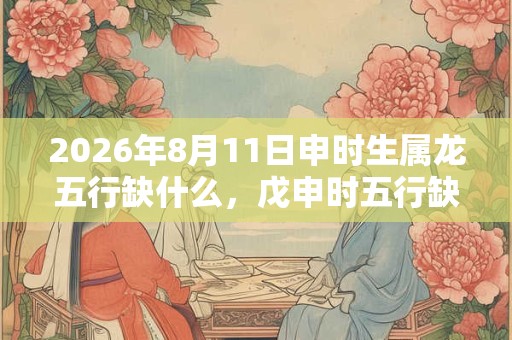 2026年8月11日申时生属龙五行缺什么,戊申时五行缺什么 2026年8月11日申时生属龙五行缺什么,戊申时五行缺什么