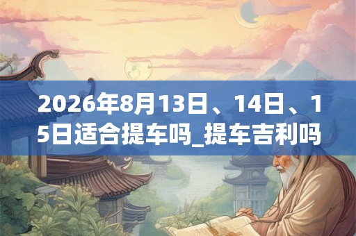 2026年8月13日、14日、15日适合提车吗_提车吉利吗 2026年8月13日、14日、15日适合提车吗_提车吉利吗