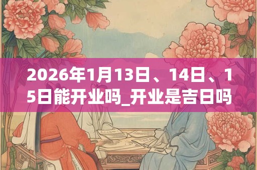 2026年1月13日、14日、15日能开业吗_开业是吉日吗