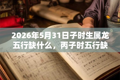 2026年5月31日子时生属龙五行缺什么，丙子时五行缺什么