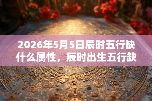 2026年5月5日辰时五行缺什么属性，辰时出生五行缺什么