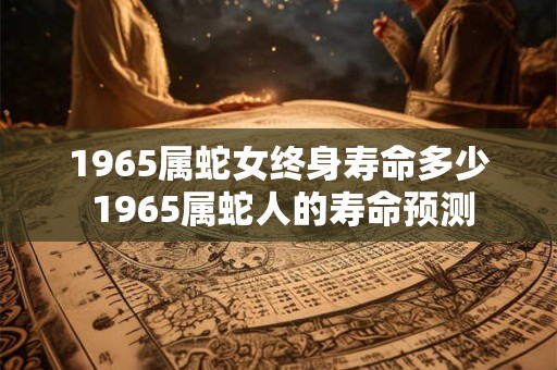 1965属蛇女终身寿命多少 1965属蛇人的寿命预测 1965属蛇女终身寿命多少 1965属蛇人的寿命预测