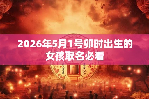 2026年5月1号卯时出生的女孩取名必看 2026年5月1号卯时出生的女孩取名必看