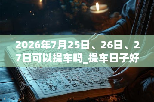 2026年7月25日、26日、27日可以提车吗_提车日子好吗