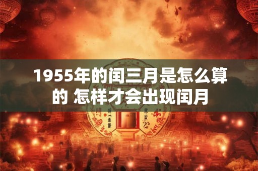 1955年的闰三月是怎么算的 怎样才会出现闰月 1955年的闰三月是怎么算的 怎样才会出现闰月