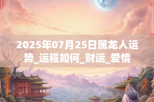 2025年07月25日属龙人运势_运程如何_财运_爱情 2025年07月25日属龙人运势_运程如何_财运_爱情