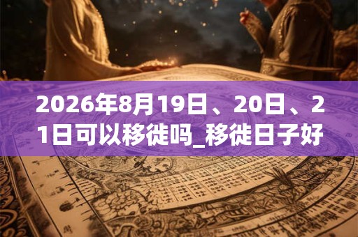 2026年8月19日、20日、21日可以移徙吗_移徙日子好吗 2026年8月19日、20日、21日可以移徙吗_移徙日子好吗