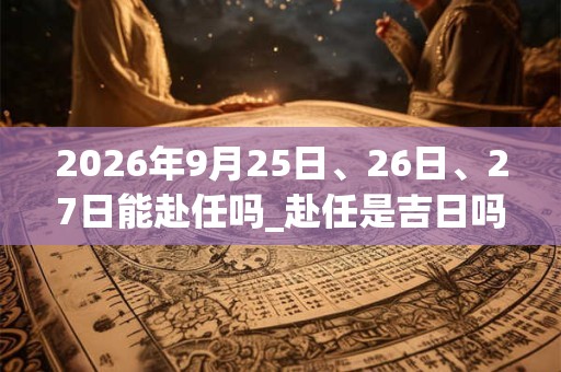2026年9月25日、26日、27日能赴任吗_赴任是吉日吗 2026年9月25日、26日、27日能赴任吗_赴任是吉日吗