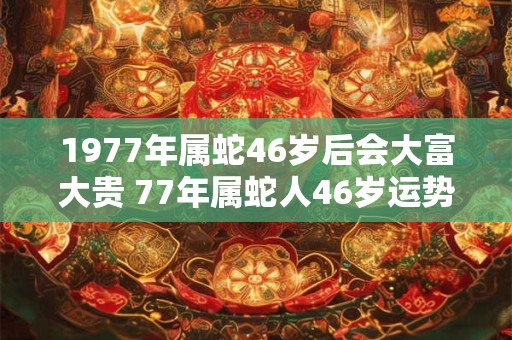 1977年属蛇46岁后会大富大贵 77年属蛇人46岁运势详解 1977年属蛇46岁后会大富大贵 77年属蛇人46岁运势详解