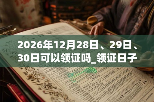 2026年12月28日、29日、30日可以领证吗_领证日子好吗 2026年12月28日、29日、30日可以领证吗_领证日子好吗