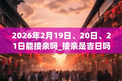 2026年2月19日、20日、21日能接亲吗_接亲是吉日吗 2026年2月19日、20日、21日能接亲吗_接亲是吉日吗