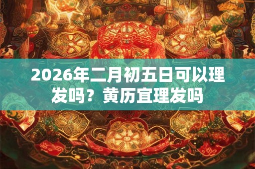 2026年二月初五日可以理发吗?黄历宜理发吗 2026年二月初五日可以理发吗?黄历宜理发吗