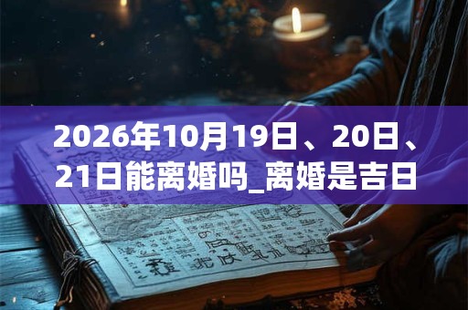 2026年10月19日、20日、21日能离婚吗_离婚是吉日吗