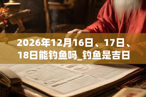 2026年12月16日、17日、18日能钓鱼吗_钓鱼是吉日吗