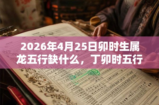 2026年4月25日卯时生属龙五行缺什么,丁卯时五行缺什么 2026年4月25日卯时生属龙五行缺什么,丁卯时五行缺什么