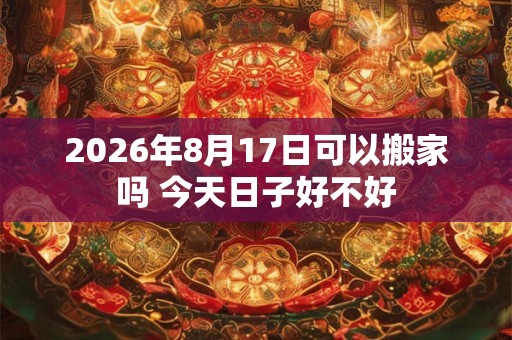 2026年8月17日可以搬家吗 今天日子好不好 2026年8月17日可以搬家吗 今天日子好不好