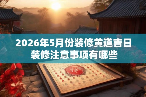 2026年5月份装修黄道吉日 装修注意事项有哪些 2026年5月份装修黄道吉日 装修注意事项有哪些
