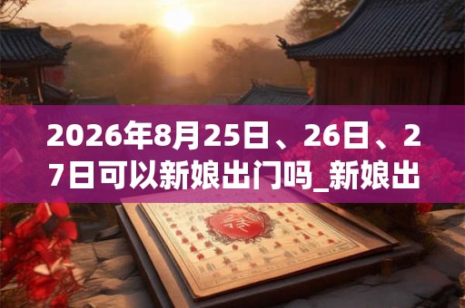 2026年8月25日、26日、27日可以新娘出门吗_新娘出门日子好吗 2026年8月25日、26日、27日可以新娘出门吗_新娘出门日子好吗