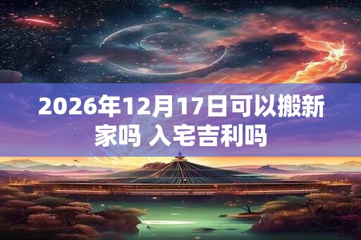 2026年12月17日可以搬新家吗 入宅吉利吗