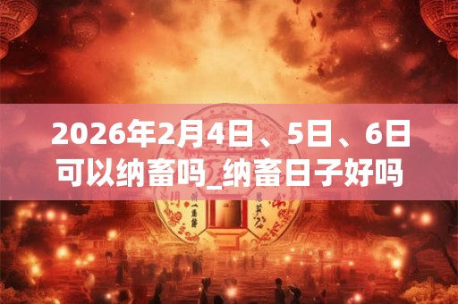 2026年2月4日、5日、6日可以纳畜吗_纳畜日子好吗 2026年2月4日、5日、6日可以纳畜吗_纳畜日子好吗