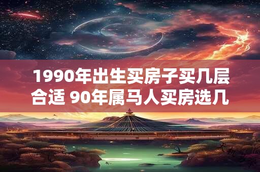 1990年出生买房子买几层合适 90年属马人买房选几层好 1990年出生买房子买几层合适 90年属马人买房选几层好