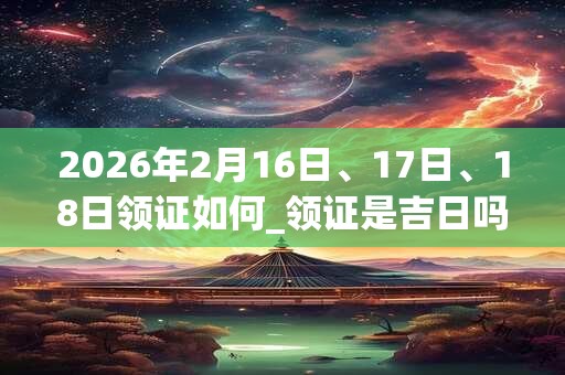 2026年2月16日、17日、18日领证如何_领证是吉日吗