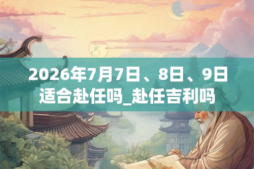 2026年7月7日、8日、9日适合赴任吗_赴任吉利吗