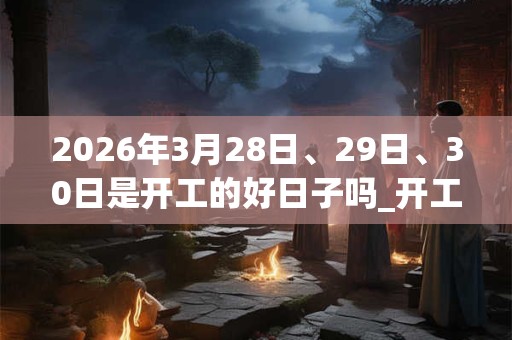 2026年3月28日、29日、30日是开工的好日子吗_开工可以吗 2026年3月28日、29日、30日是开工的好日子吗_开工可以吗