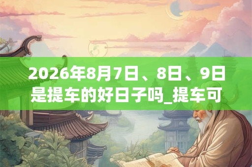 2026年8月7日、8日、9日是提车的好日子吗_提车可以吗 2026年8月7日、8日、9日是提车的好日子吗_提车可以吗