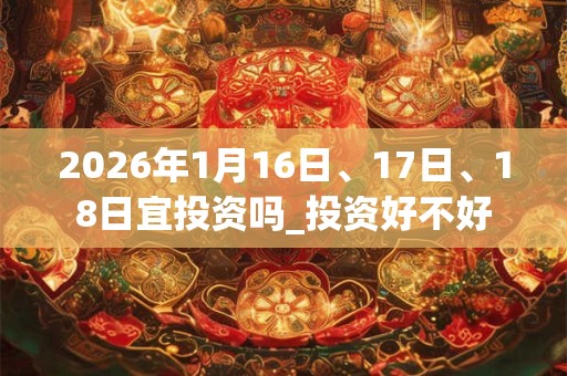 2026年1月16日、17日、18日宜投资吗_投资好不好 2026年1月16日、17日、18日宜投资吗_投资好不好