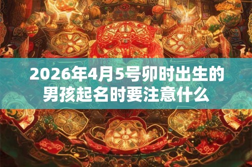 2026年4月5号卯时出生的男孩起名时要注意什么 2026年4月5号卯时出生的男孩起名时要注意什么