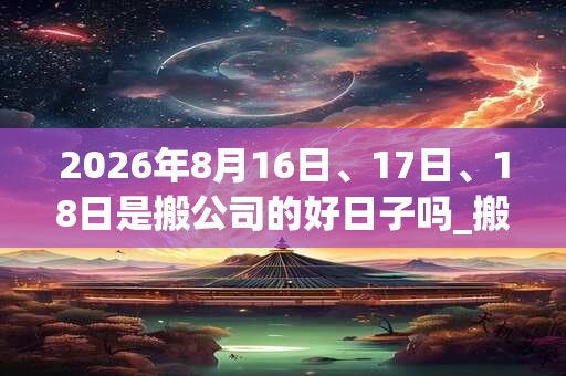 2026年8月16日、17日、18日是搬公司的好日子吗_搬公司可以吗 2026年8月16日、17日、18日是搬公司的好日子吗_搬公司可以吗