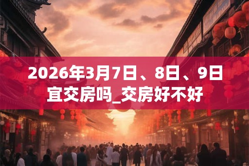 2026年3月7日、8日、9日宜交房吗_交房好不好 2026年3月7日、8日、9日宜交房吗_交房好不好