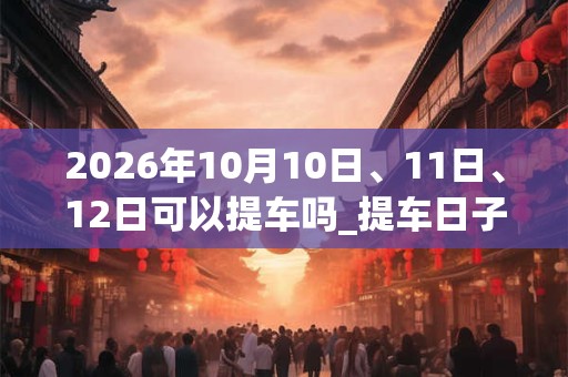 2026年10月10日、11日、12日可以提车吗_提车日子好吗