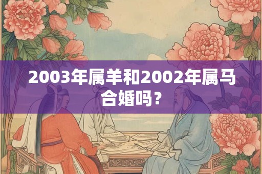 2003年属羊和2002年属马合婚吗? 2003年属羊和2002年属马合婚吗?