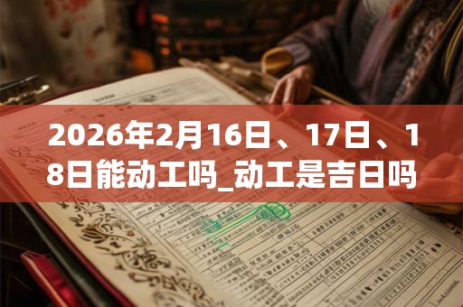 2026年2月16日、17日、18日能动工吗_动工是吉日吗