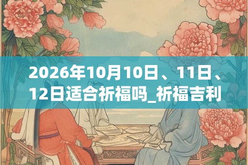 2026年10月10日、11日、12日适合祈福吗_祈福吉利吗 2026年10月10日、11日、12日适合祈福吗_祈福吉利吗