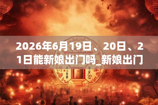 2026年6月19日、20日、21日能新娘出门吗_新娘出门是吉日吗 2026年6月19日、20日、21日能新娘出门吗_新娘出门是吉日吗