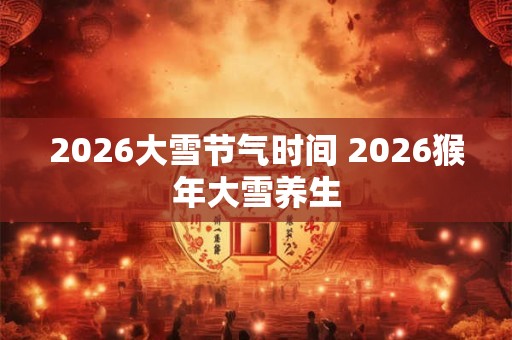 2026大雪节气时间 2026猴年大雪养生 2026大雪节气时间 2026猴年大雪养生