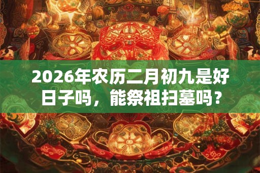 2026年农历二月初九是好日子吗,能祭祖扫墓吗? 2026年农历二月初九是好日子吗,能祭祖扫墓吗?