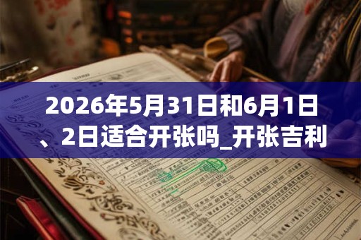 2026年5月31日和6月1日、2日适合开张吗_开张吉利吗 2026年5月31日和6月1日、2日适合开张吗_开张吉利吗