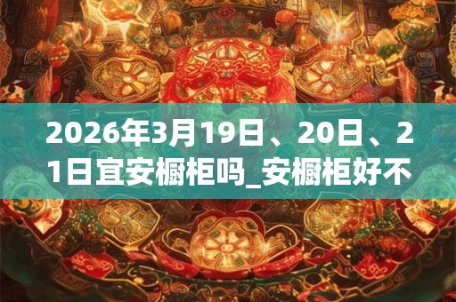 2026年3月19日、20日、21日宜安橱柜吗_安橱柜好不好 2026年3月19日、20日、21日宜安橱柜吗_安橱柜好不好