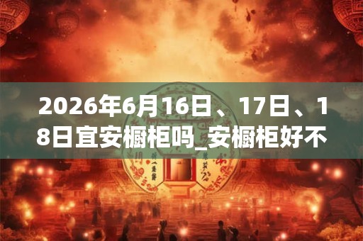 2026年6月16日、17日、18日宜安橱柜吗_安橱柜好不好 2026年6月16日、17日、18日宜安橱柜吗_安橱柜好不好