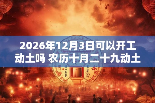 2026年12月3日可以开工动土吗 农历十月二十九动土怎么样