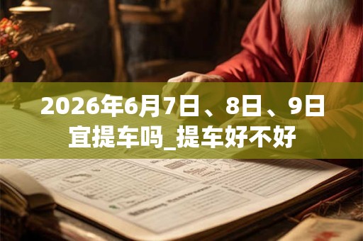 2026年6月7日、8日、9日宜提车吗_提车好不好 2026年6月7日、8日、9日宜提车吗_提车好不好