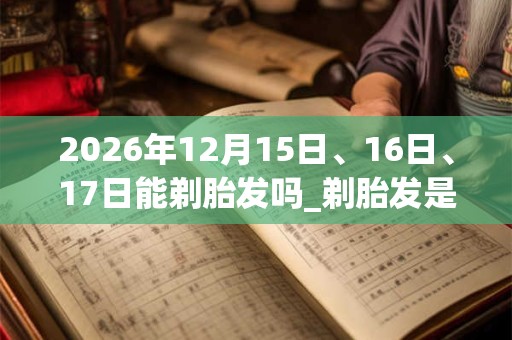 2026年12月15日、16日、17日能剃胎发吗_剃胎发是吉日吗 2026年12月15日、16日、17日能剃胎发吗_剃胎发是吉日吗