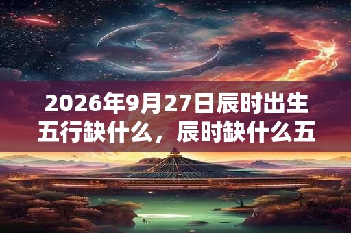 2026年9月27日辰时出生五行缺什么,辰时缺什么五行 2026年9月27日辰时出生五行缺什么,辰时缺什么五行