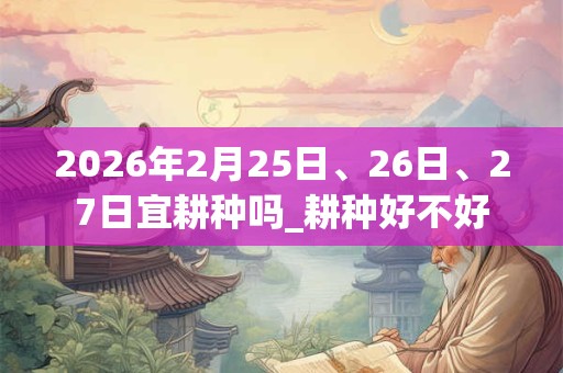 2026年2月25日、26日、27日宜耕种吗_耕种好不好 2026年2月25日、26日、27日宜耕种吗_耕种好不好