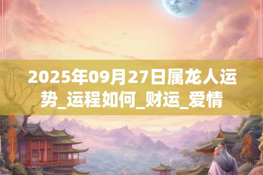 2025年09月27日属龙人运势_运程如何_财运_爱情 2025年09月27日属龙人运势_运程如何_财运_爱情